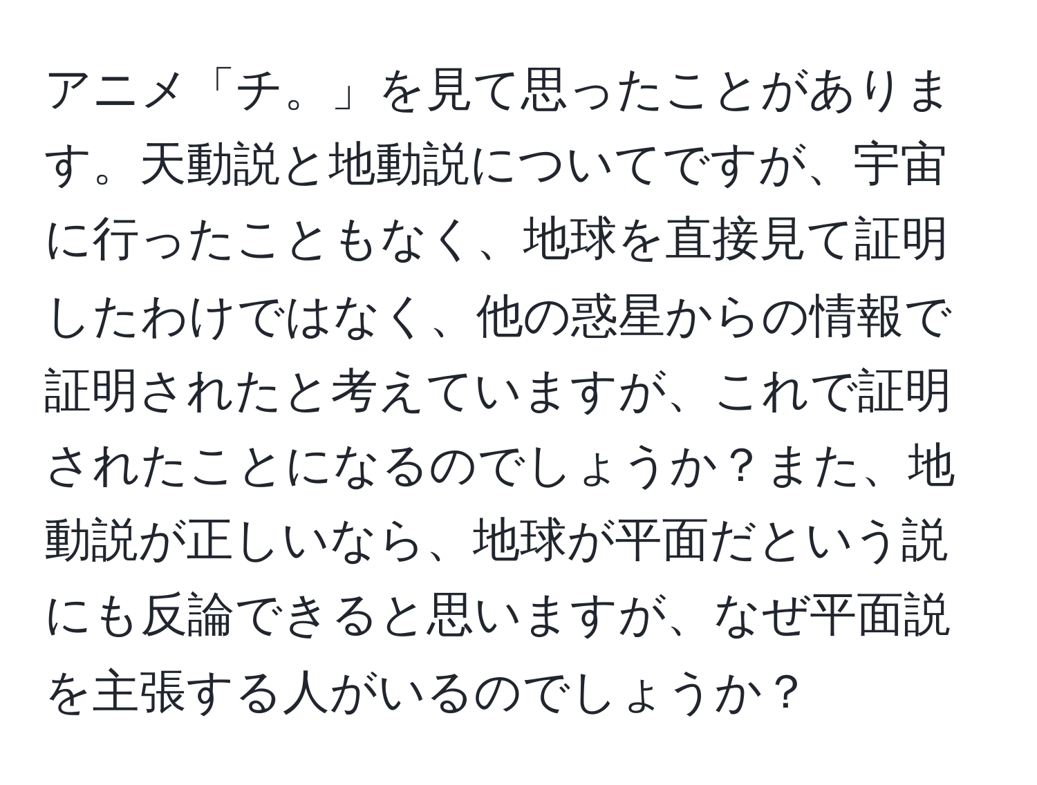 アニメ「チ。」を見て思ったことがあります。天動説と地動説についてですが、宇宙に行ったこともなく、地球を直接見て証明したわけではなく、他の惑星からの情報で証明されたと考えていますが、これで証明されたことになるのでしょうか？また、地動説が正しいなら、地球が平面だという説にも反論できると思いますが、なぜ平面説を主張する人がいるのでしょうか？