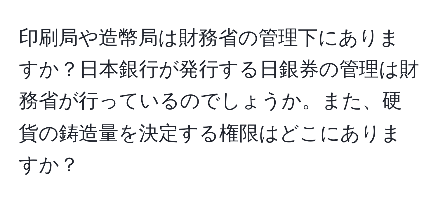 印刷局や造幣局は財務省の管理下にありますか？日本銀行が発行する日銀券の管理は財務省が行っているのでしょうか。また、硬貨の鋳造量を決定する権限はどこにありますか？