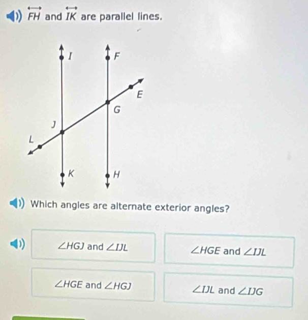 overleftrightarrow FH and overleftrightarrow IK are parallel lines.
Which angles are alternate exterior angles?
∠ HGJ and ∠ IJL and ∠ IJL
∠ HGE
∠ HGE and ∠ HGJ ∠ IJL and ∠ IJG