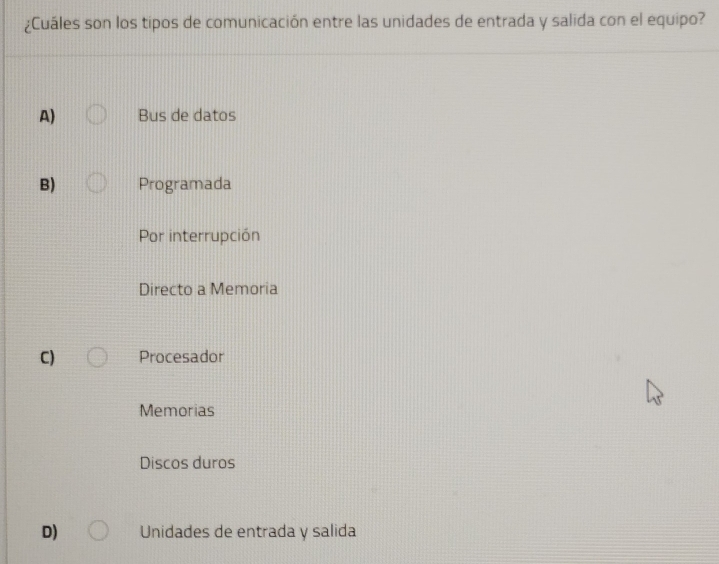 ¿Cuáles son los tipos de comunicación entre las unidades de entrada y salida con el equipo?
A) Bus de datos
B) Programada
Por interrupción
Directo a Memoria
C) Procesador
Memorias
Discos duros
D) Unidades de entrada y salida