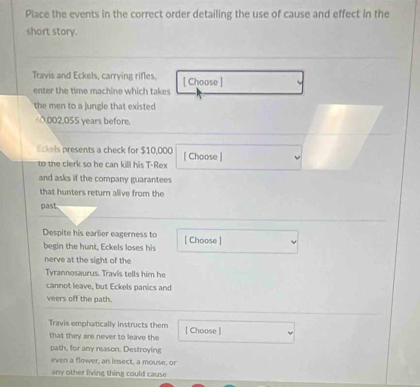 Place the events in the correct order detailing the use of cause and effect in the 
short story. 
Travis and Eckels, carrying rifles, [ Choose ] 
enter the time machine which takes 
the men to a jungle that existed
60002,055 years before. 
Eckels presents a check for $10,000 [ Choose ] 
to the clerk so he can kill his T-Rex 
and asks if the company guarantees 
that hunters return alive from the 
past. 
Despite his earlier eagerness to [ Choose ] 
begin the hunt, Eckels loses his 
nerve at the sight of the 
Tyrannosaurus. Travis tells him he 
cannot leave, but Eckels panics and 
veers off the path. 
Travis emphatically instructs them [ Choose ] 
that they are never to leave the 
path, for any reason. Destroying 
even a flower, an insect, a mouse, or 
any other living thing could cause