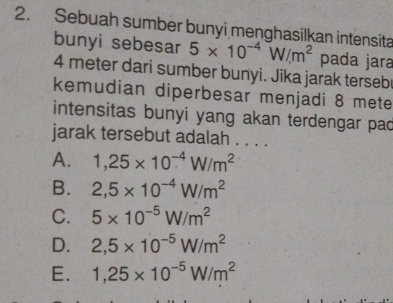 Sebuah sumber bunyi menghasilkan intensita
bunyi sebesar 5* 10^(-4)W/m^2 pada jara
4 meter dari sumber bunyi. Jika jarak tersebr
kemudian diperbesar menjadi 8 mete
intensitas bunyi yang akan terdengar pac
jarak tersebut adalah . . . .
A. 1,25* 10^(-4)W/m^2
B. 2,5* 10^(-4)W/m^2
C. 5* 10^(-5)W/m^2
D. 2,5* 10^(-5)W/m^2
E. 1,25* 10^(-5)W/m^2