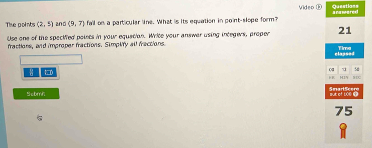 Video ⑥ Questions 
answered 
The points (2,5) and (9,7) fall on a particular line. What is its equation in point-slope form? 
21 
Use one of the specified points in your equation. Write your answer using integers, proper 
fractions, and improper fractions. Simplify all fractions. 
Time 
elapsed 
 □ /□   (□) 
00 12 50 
HR MIN SEC 
Submit SmartScore out of 100 7 
75