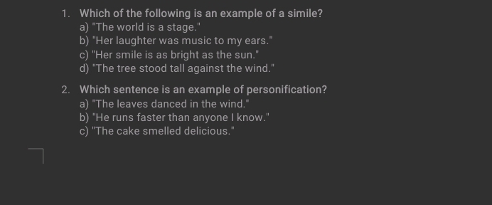 Which of the following is an example of a simile?
a) "The world is a stage."
b) "Her laughter was music to my ears."
c) "Her smile is as bright as the sun."
d) "The tree stood tall against the wind."
2. Which sentence is an example of personification?
a) "The leaves danced in the wind."
b) "He runs faster than anyone I know."
c) "The cake smelled delicious."