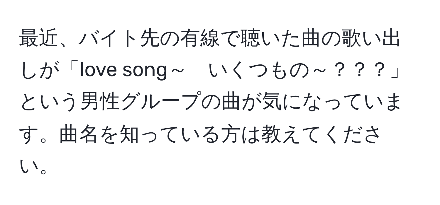 最近、バイト先の有線で聴いた曲の歌い出しが「love song～　いくつもの～？？？」という男性グループの曲が気になっています。曲名を知っている方は教えてください。