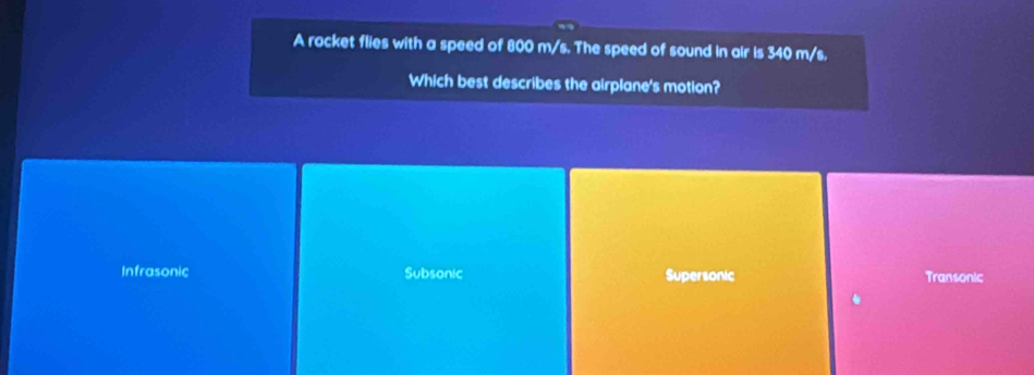 A rocket flies with a speed of 800 m/s. The speed of sound in air is 340 m/s.
Which best describes the airplane's motion?
Infrasonic Subsonic Supersonic Transonic