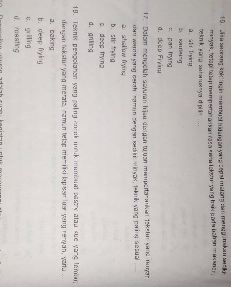 Jika seorang koki ingin membuat hidangan yang cepat matang dan menggunakan sedikit
minyak, tetapi tetap mempertahankan rasa serta tekstur yang baik pada bahan makanan,
teknik yang seharusnya dipilih ....
a. stir frying
b、 sauteing
c. pan frying
d. deep Frying
17. Dalam mengolah sayuran hijau dengan tujuan mempertahankan tekstur yang renyah
dan warna yang cerah, namun dengan sedikit minyak, teknik yang paling sesuai ....
a. shallow frying
b. stir frying
c. deep frying
d. grilling
18. Teknik pengolahan yang paling cocok untuk membuat pastry atau kue yang lembut
dengan tekstur yang merata, namun tetap memiliki lapisan luar yang renyah, yaitu ....
a. baking
b. deep frying
c. grilling
d. roasting