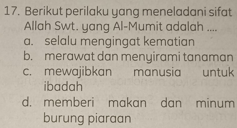 Berikut perilaku yang meneladani sifat
Allah Swt. yang Al-Mumit adalah ....
a. selalu mengingat kematian
b. merawat dan menyirami tanaman
c. mewajibkan manusia untuk
ibadah
d. memberi makan dan minum
burung piaraan