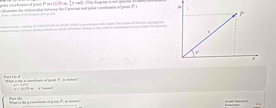 polar coordinates of point P are (4.35m, 4/3 π rad). (The diagram is not specific to these coolmaes 
t illustrates the relationship between the Cartesian and polar coordinates of point P.) 
Evan - eshun1658@dragons parisjc.edu 
eexpertta.com - tracking id: 5T88-97-DD-41-B72B-54369. In accordance with Expert TA's Terma of Service, copying this 
rmation to any solutions sharing website is strictly forbidden. Doing so may result in termination of your Expert TA Accemnt, 
Part (a) √ 
What is the æcoordinate of point P, in meters?
x=-2.175
x=-2.175m √ Correct! 
Part (b) Grade Summary 
What is the y coordinate of point P, in meters? 
Deductions 0%