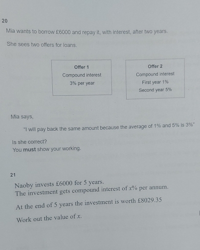 Mia wants to borrow £6000 and repay it, with interest, after two years. 
She sees two offers for loans. 
Offer 1 Offer 2
Compound interest Compound interest
3% per year First year 1%
Second year 5%
Mia says, 
"I will pay back the same amount because the average of 1% and 5% is 3%" 
Is she correct? 
You must show your working. 
21 
Naoby invests £6000 for 5 years. 
The investment gets compound interest of x% per annum. 
At the end of 5 years the investment is worth £8029.35
Work out the value of x.