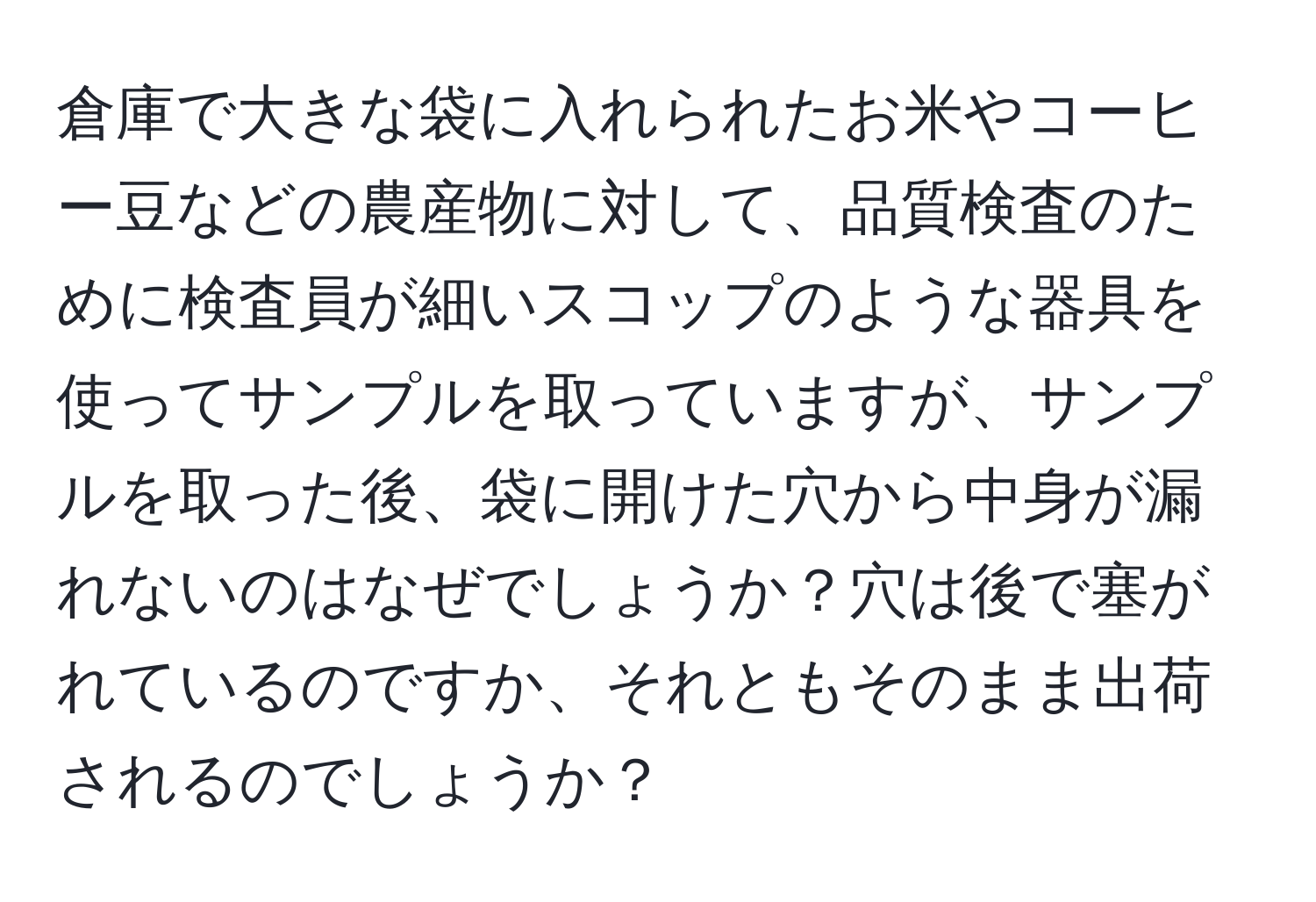 倉庫で大きな袋に入れられたお米やコーヒー豆などの農産物に対して、品質検査のために検査員が細いスコップのような器具を使ってサンプルを取っていますが、サンプルを取った後、袋に開けた穴から中身が漏れないのはなぜでしょうか？穴は後で塞がれているのですか、それともそのまま出荷されるのでしょうか？