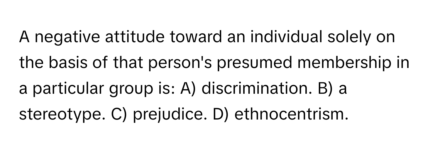 A negative attitude toward an individual solely on the basis of that person's presumed membership in a particular group is: A) discrimination. B) a stereotype. C) prejudice. D) ethnocentrism.