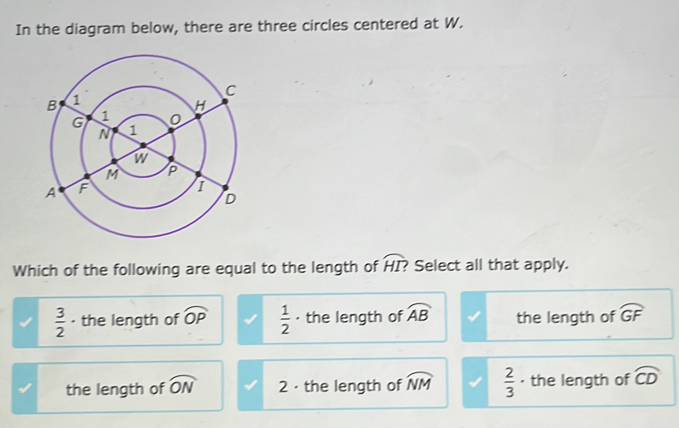 In the diagram below, there are three circles centered at W.
Which of the following are equal to the length of overline HI? Select all that apply.
 3/2  · the length of widehat OP  1/2  ·the length of widehat AB the length of widehat GF
the length of widehat ON 2 · the length of widehat NM  2/3  · the length of widehat CD