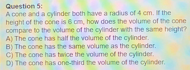 A cone and a cylinder both have a radius of 4 cm. If the
height of the cone is 6 cm, how does the volume of the cone
compare to the volume of the cylinder with the same height?
A) The cone has half the volume of the cylinder.
B) The cone has the same volume as the cylinder.
C) The cone has twice the volume of the cylinder.
D) The cone has one-third the volume of the cylinder.