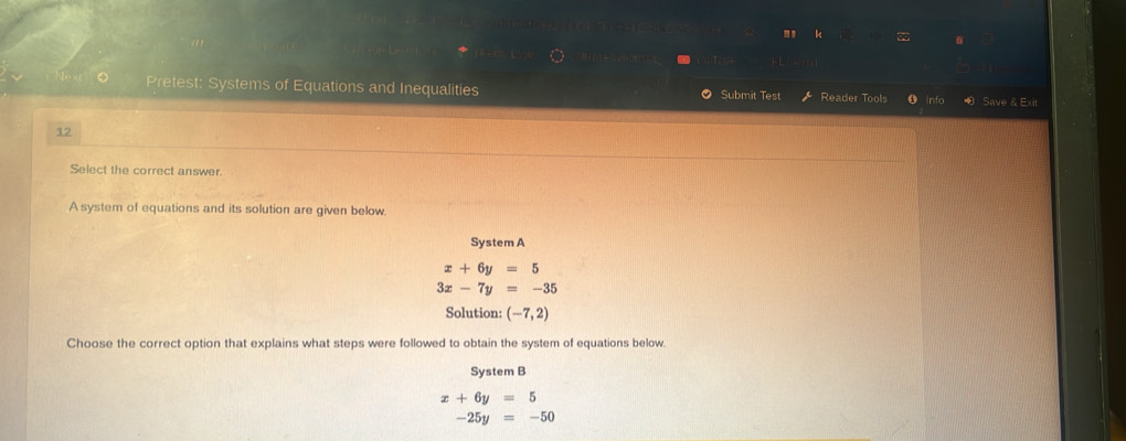 Pretest: Systems of Equations and Inequalities Submit Test Reader Tools Info Save & Exit
12
Select the correct answer.
A system of equations and its solution are given below.
System A
x+6y=5
3x-7y=-35
Solution: (-7,2)
Choose the correct option that explains what steps were followed to obtain the system of equations below
System B
x+6y=5
-25y=-50