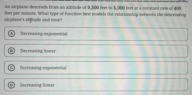 An airplane descends from an altitude of 9,500 feet to 5,000 feet at a constant rate of 400
feet per minute. What type of function best models the relationship between the descending
airplane's alfitude and time?
A Decreasing exponential
B Decreasing linear
Increasing exponential
D Increasing linear