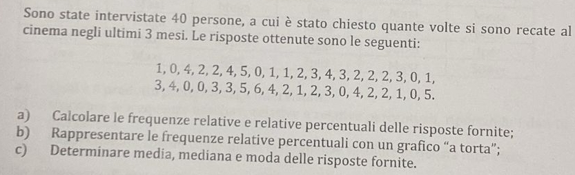 Sono state intervistate 40 persone, a cui è stato chiesto quante volte si sono recate al 
cinema negli ultimi 3 mesi. Le risposte ottenute sono le seguenti:
1, 0, 4, 2, 2, 4, 5, 0, 1, 1, 2, 3, 4, 3, 2, 2, 2, 3, 0, 1,
3, 4, 0, 0, 3, 3, 5, 6, 4, 2, 1, 2, 3, 0, 4, 2, 2, 1, 0, 5. 
a) Calcolare le frequenze relative e relative percentuali delle risposte fornite; 
b) Rappresentare le frequenze relative percentuali con un grafico “a torta”; 
c) Determinare media, mediana e moda delle risposte fornite.