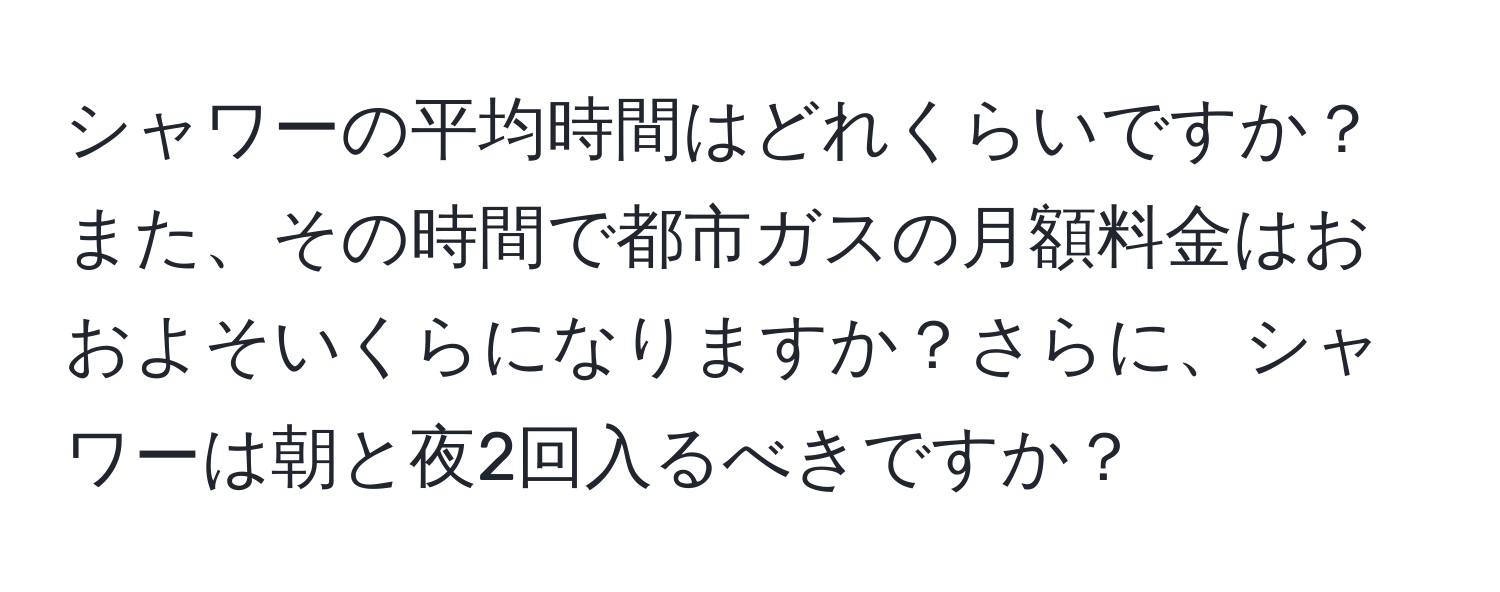 シャワーの平均時間はどれくらいですか？また、その時間で都市ガスの月額料金はおおよそいくらになりますか？さらに、シャワーは朝と夜2回入るべきですか？