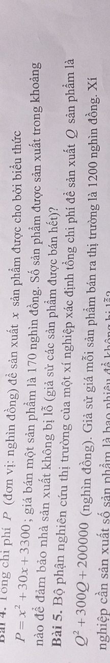 Tổng chi phí P (đơn vị: nghìn đồng) đề sản xuất x sản phẩm được cho bởi biểu thức
P=x^2+30x+3300; giá bán một sản phẩm là 170 nghìn đồng. Số sản phẩm được sản xuất trong khoảng 
nào để đảm bảo nhà sản xuất không bị lỗ (giả sử các sản phẩm được bán hết)? 
Bài 5. Bộ phận nghiên cứu thị trường của một xí nghiệp xác định tổng chi phí đề sản xuất Q sản phẩm là
Q^2+300Q+200000 (nghìn đồng). Giả sử giá mỗi sản phẩm bán ra thị trường là 1200 nghìn đồng. Xí 
nghiệp cần sản xuất số sản phẩm là bao nhiêu