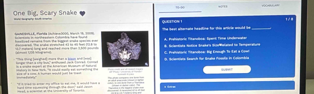 TO-DO NOTES VOCABULARY
One Big, Scary Snake
World Geography: South America 1 / 8
QUESTION 1
GAINESVILLE, Florida (Achieve3000, March 19, 2009).The best alternate headline for this article would be_
Scientists in northeastern Colombia have found
fossilized remains from the biggest snake species everA. Prehistoric Titanoboa: Spent Time Underwater
discovered. The snake stretched 42 to 45 feet (12.8 to
13.7 meters) long and reached more than 2,500 poundsB. Scientists Notice Snake's Size Related to Temperature
(almost 1,135 kilograms).C. Prehistoric Titanoboa: Big Enough To Eat a Cow!
- "This thing [weighed] more than a bison and [was]D. Scientists Search for Snake Fossils in Colombia
longer than a city bus," enthused Jack Conrad. Conrad
is a snake expert at the American Museum of Natural
History in New York. "It could easily eat something the Photo credt and all related images SUBMIT
size of a cow. A human would just be toast AP Pholo / University of Flonda I
immediately." This photo compares one bone from
an adult anaconda (shown in lighter
"If it tried to enter my office to eat me, it would have a color), to one bone from # Titanoboa (shown in darker color). The 》 Extras
hard time squeezing through the door," said Jason Titanoboa is the biggest snake ever
Head, a scientist at the University of Toronto. discovered. It measured 42 to 45 feel