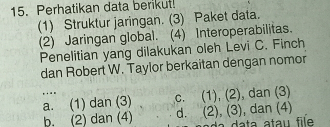 Perhatikan data berikut!
(1) Struktur jaringan. (3) Paket data.
(2) Jaringan global. (4) Interoperabilitas.
Penelitian yang dilakukan oleh Levi C. Finch
dan Robert W. Taylor berkaitan dengan nomor
..
a. (1) dan (3) c. (1), (2) , dan (3)
b. (2) dan (4) d. (2), (3) , dan (4)
da data atau file