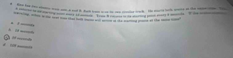 Ken has two electize train setr. A end B. Bach train is on its own circular track. He starts both traina at the same ame. Th
A returns to its starting naint every 12 seclnds. Train B returns to its starting paint every 9 seconds. If the coih oni t
traveling, when is the next time that both trains will arrive at the earting points at the same time?
a. 3 seconds
5. 18 seconta
2 36 secands
d. 1.08 reconds