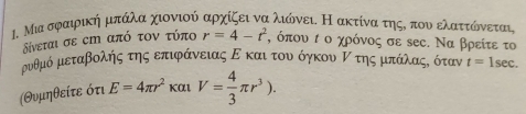 Μια σφαιρική μπάλα χιονιού αρχίζει να λιώνει. Η ακτίνα τηςΚ που ελαττώόνεται 
δίνεται σε εm από τον τύπο r=4-t^2 , όπου τ ο χρόνος σε sες. Να βρείτε το
ρνυθμό μεταβολής της επιφάνειας Ε και τουν όγκου Ρ της μπάλαςόδ όταν t=1sec. 
(Θυμηθείτε ότι E=4π r^2 f α V= 4/3 π r^3).