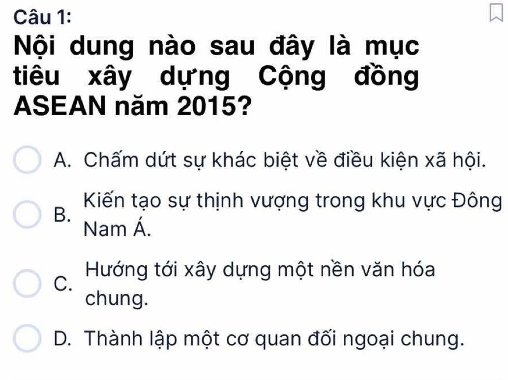 Nội dung nào sau đây là mục
tiêu xây dựng Cộng đồng
ASEAN năm 2015?
A. Chấm dứt sự khác biệt về điều kiện xã hội.
Kiến tạo sự thịnh vượng trong khu vực Đông
B.
Nam Á.
Hướng tới xây dựng một nền văn hóa
C.
chung.
D. Thành lập một cơ quan đối ngoại chung.