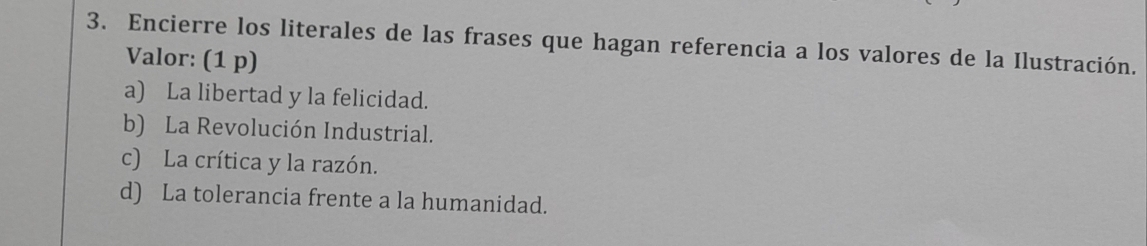 Encierre los literales de las frases que hagan referencia a los valores de la Ilustración.
Valor: (1 p)
a) La libertad y la felicidad.
b) La Revolución Industrial.
c) La crítica y la razón.
d) La tolerancia frente a la humanidad.