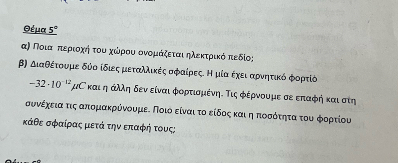 Θέμα _ 5°
α) Ποιαοπαεριοαχοήατουαχώίρουαοονομάζεται ηλεκτρίικόαπεδίο; 
β) Διαθέτουμε δύο ίδιες μεταλλικές σφαίρεςΕ η μία έχειααρνητικό φορτίό
-32· 10^(-12)mu C και η άλλη δενδείναι φορτισμένη. Τις φέρνουμε σε επαφή και στη 
συνέχεια τις απομακρύνουμεδ Ποιο είναι τοο είδος και η ποσότητα του φορτίου
κάθε σφαίρας μετά την επαφή τους;