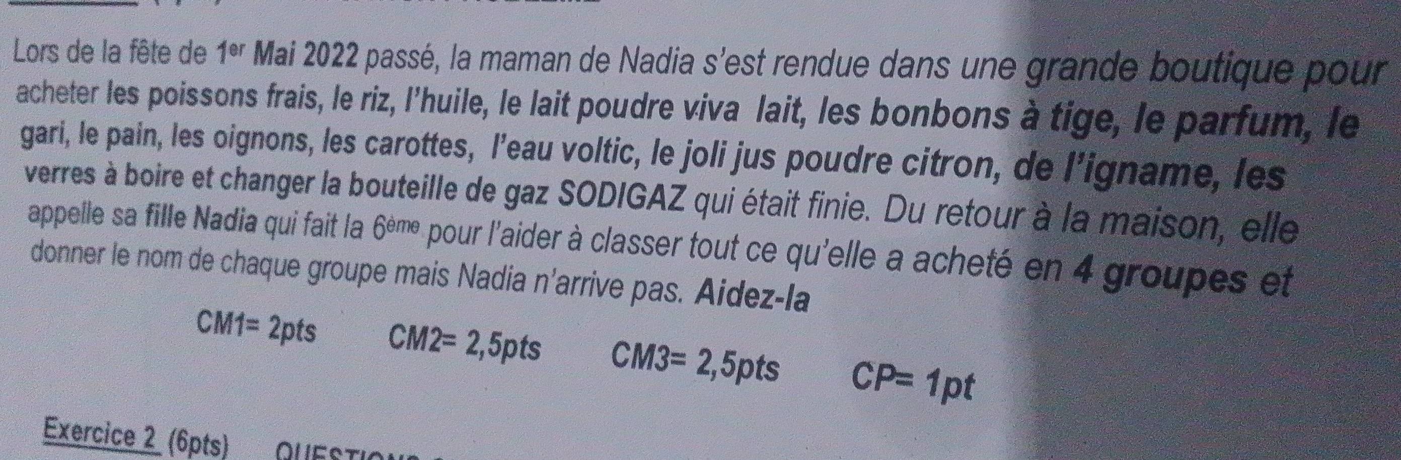 Lors de la fête de 1^(er) Mai 2022 passé, la maman de Nadia s'est rendue dans une grande boutique pour 
acheter les poissons frais, le riz, l’huile, le lait poudre viva lait, les bonbons à tige, le parfum, le 
gari, le pain, les oignons, les carottes, l’eau voltic, le joli jus poudre citron, de l’igname, les 
verres à boire et changer la bouteille de gaz SODIGAZ qui était finie. Du retour à la maison, elle 
appelle sa fille Nadia qui fait la 6^(eme) pour l'aider à classer tout ce qu'elle a acheté en 4 groupes et 
donner le nom de chaque groupe mais Nadia n'arrive pas. Aidez-la
CM1=2pts CM2=2,5pts CM3=2,5pts CP=1pt
Exercice 2 (6pts)