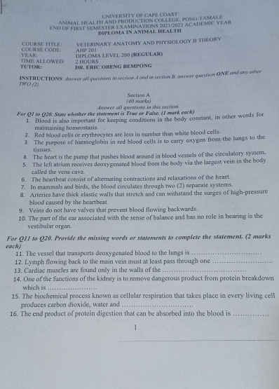 UNIVERSITY OF CAPE COAST
ANIMAL HEALTH AND PRODUCTION COLLEGE, PONG-TAMALE
END OF FIRST SEMESTER EXAMINATIONS 2021/2022 ACADEMIC YEAR
DIPLOMA IN ANIMAL HEALTH
COURSE TITLE:
YEAR: COURSE CODE: AHP 201 VE TERINARY ANATOMY AND PHYSIOLOGY II THEORY
DIPLOMA LEVEL 200 (REGULAR)
TUTOR: TIME ALLOWED: DR. ERIC OBENG BEMPONG 2 HOURS
INSTRUCTIONS: Answer all questions in section A and in section B, answer question ONE and any other
TWO (2).
Section A
Answer all questions in this section (40 marks)
For Q1 to Q20. State whether the statement is True or False. (1 mark each)
1. Blood is also important for keeping conditions in the body constant, in other words for
maintaining homeostasis.
2. Red blood cells or erythrocytes are less in number than white blood cells.
3. The purpose of haemoglobin in red blood cells is to carry oxygen from the lungs to the
tissues.
4. The heart is the pump that pushes blood around in blood vessels of the circulatory system.
5. The left atrium receives deoxygenated blood from the body via the largest vein in the body
called the vena cava.
6. The heartbeat consist of alternating contractions and relaxations of the heart.
7. In mammals and birds, the blood circulates through two (2) separate systems.
8. Arteries have thick elastic walls that stretch and can withstand the surges of high-pressure
blood caused by the heartbeat 
9. Veins do not have valves that prevent blood flowing backwards.
10. The part of the ear associated with the sense of balance and has no role in hearing is the
vestibular organ.
For Q11 to Q20. Provide the missing words or statements to complete the statement. (2 marks
each)
11. The vessel that transports deoxygenated blood to the lungs is_
12. Lymph flowing back to the main vein must at least pass through one_
13. Cardiac muscles are found only in the walls of the_
14. One of the functions of the kidney is to remove dangerous product from protein breakdown
which is_
15. The biochemical process known as cellular respiration that takes place in every living cell
produces carbon dioxide, water and_
16. The end product of protein digestion that can be absorbed into the blood is_
1