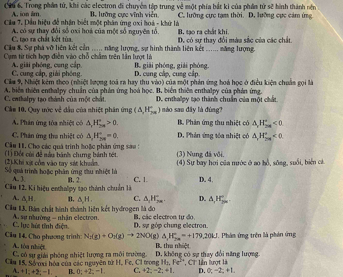 Trong phân tử, khi các electron di chuyền tập trung về một phía bất kì của phân tử sẽ hình thành nên
A. ion âm. B. lưỡng cực vĩnh viễn. C. lưỡng cực tạm thời. D. lưỡng cực cảm ứng.
Câu 7. Dầu hiệu để nhận biết một phản ứng oxi hoá - khử là
A. có sự thay đổi số oxi hoá của một số nguyên tố. B. tạo ra chất khí.
C. tạo ra chất kết tủa. D. có sự thay đồi màu sắc của các chất.
Câu 8. Sự phá vỡ liên kết cần ….... năng lượng, sự hình thành liên kết ...... năng lượng.
Cụm từ tích hợp điền vào chỗ chẩm trên lần lượt là
A. giải phóng, cung cấp. B. giải phóng, giải phóng.
C. cung cấp, giải phóng. D. cung cấp, cung cấp.
Câu 9, Nhiệt kèm theo (nhiệt lượng toả ra hay thu vào) của một phản ứng hoá học ở điều kiện chuẩn gọi là
A. biển thiên enthalpy chuẩn của phản ứng hoá học. B. biến thiên enthalpy của phản ứng.
C. enthalpy tạo thành của một chất. D. enthalpy tạo thành chuẩn của một chất.
Câu 10. Quy ước về dấu của nhiệt phản ứng (△ _rH_(298)^o) nào sau đây là đúng?
A. Phản ứng tỏa nhiệt có △ _rH_(298)^o>0. B. Phản ứng thu nhiệt có △ _rH_(298)^o<0.
C. Phản ứng thu nhiệt có △ _rH_(298)^o=0. D. Phản ứng tỏa nhiệt có △ _rH_(298)^o<0.
Cậu 11. Cho các quá trình hoặc phản ứng sau :
(1) Đốt củi đề nấu bánh chưng bánh tét. (3) Nung đá vôi.
(2).Khi xịt cồn vào tay sát khuần. (4) Sự bay hơi của nước ở ao hồ, sông, suối, biển cả.
Số quá trình hoặc phản ứng thu nhiệt là
A. 3. B. 2. C. 1. D. 4.
Câu 12. Kí hiệu enthalpy tạo thành chuẩn là
A. △ _fH. B. △ _rH. C. △ _fH_(298)^o. D. △ _rH_(298)^o
Câu 13. Bản chất hình thành liên kết hydrogen là do
A. sự nhường - nhận electron. B. các electron tự do.
C. lực hút tĩnh điện. D. sự góp chung electron.
Câu 14. Cho phương trình: N_2(g)+O_2(g)to 2NO(g)△ _rH_(298)^o=+179,20kJ. Phản ứng trên là phản ứng
A. tỏa nhiệt. B. thu nhiệt.
C. có sự giải phóng nhiệt lượng ra môi trường. D. không có sự thay đổi năng lượng.
Câu 15. Số oxi hóa của các nguyên tử H, Fe, Cl trong H_2,Fe^(2+) ,  C1 lần lượt là
A. +1; +2; −1. B. 0; +2; −1. C. +2; −2; +1. D. 0; −2; +1.