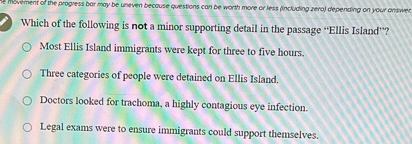 he movement of the progress bar may be uneven because questions can be worth more or less (including zero) depending on your answer.
Which of the following is not a minor supporting detail in the passage “Ellis Island”?
Most Ellis Island immigrants were kept for three to five hours.
Three categories of people were detained on Ellis Island.
Doctors looked for trachoma, a highly contagious eye infection.
Legal exams were to ensure immigrants could support themselves.