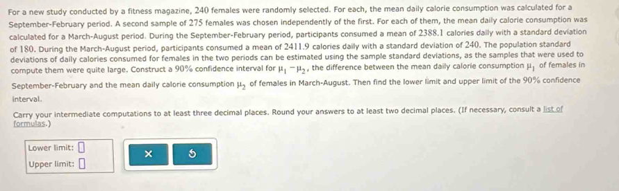 For a new study conducted by a fitness magazine, 240 females were randomly selected. For each, the mean daily calorie consumption was calculated for a 
September-February period. A second sample of 275 females was chosen independently of the first. For each of them, the mean daily calorie consumption was 
calculated for a March-August period. During the September-February period, participants consumed a mean of 2388.1 calories daily with a standard deviation 
of 180. During the March-August period, participants consumed a mean of 2411.9 calories daily with a standard deviation of 240. The population standard 
deviations of daily calories consumed for females in the two periods can be estimated using the sample standard deviations, as the samples that were used to 
compute them were quite large. Construct a 90% confidence interval for mu _1-mu _2 , the difference between the mean daily calorie consumption mu _1 of females in 
September-February and the mean daily calorie consumption mu _2 of females in March-August. Then find the lower limit and upper limit of the 90% confidence 
interval. 
Carry your intermediate computations to at least three decimal places. Round your answers to at least two decimal places. (If necessary, consult a list of 
formulas.) 
Lower limit: × 
Upper limit: