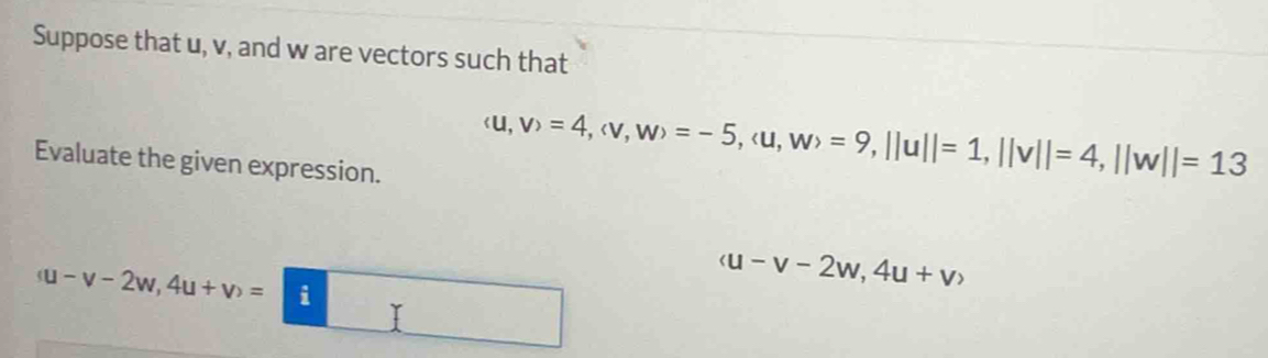 Suppose that u, v, and w are vectors such that 
Evaluate the given expression.
(u,v)=4, (v,w)=-5, (u,w)=9, ||u||=1, ||v||=4, ||w||=13
(u-v-2w,4u+v)= i
(u-v-2w,4u+v)