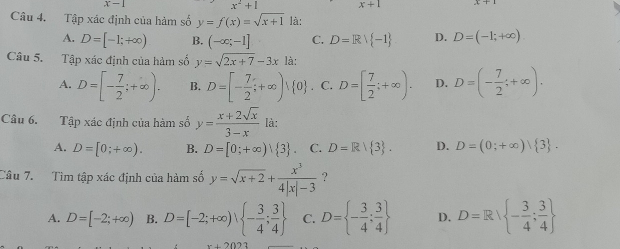 x-1
x^2+1
x+1
x+1
Câu 4. Tập xác định của hàm số y=f(x)=sqrt(x+1) là:
A. D=[-1;+∈fty ) B. (-∈fty ;-1] C. D=R/ -1 D. D=(-1;+∈fty ). 
Câu 5. Tập xác định của hàm số y=sqrt(2x+7)-3x là:
A. D=[- 7/2 ;+∈fty ). B. D=[- 7/2 ;+∈fty )| 0 C. D=[ 7/2 ;+∈fty ). D. D=(- 7/2 ;+∈fty ). 
Câu 6. Tập xác định của hàm số y= (x+2sqrt(x))/3-x  là:
A. D=[0;+∈fty ). B. D=[0;+∈fty )| 3. C. D=R| 3. D. D=(0;+∈fty )| 3. 
Câu 7. Tìm tập xác định của hàm số y=sqrt(x+2)+ x^3/4|x|-3  ?
A. D=[-2;+∈fty ) B. D=[-2;+∈fty ),  - 3/4 ; 3/4  C. D= - 3/4 ; 3/4  D. D=R/ - 3/4 ; 3/4 
x+2023