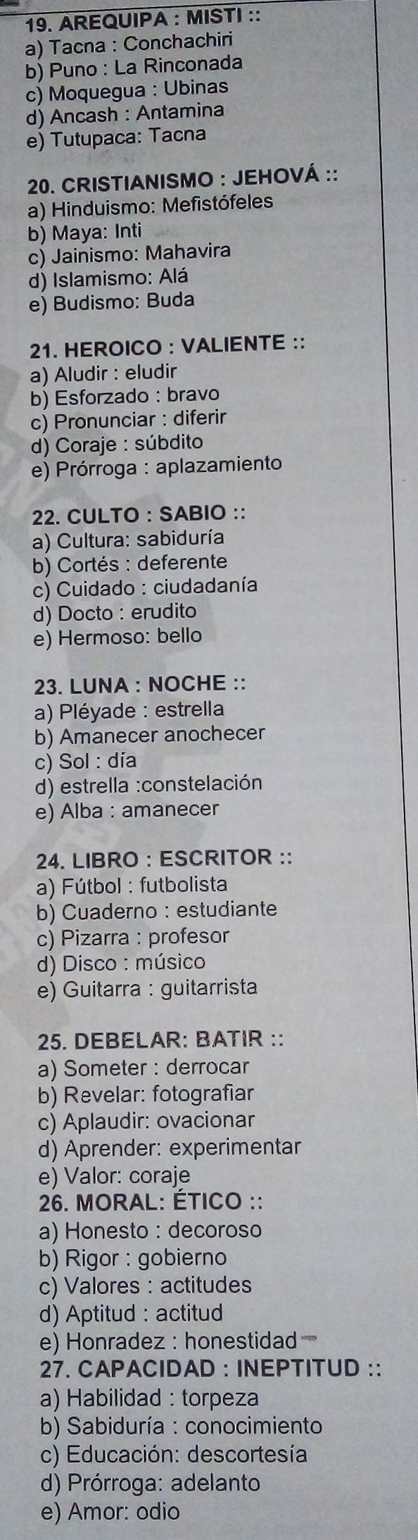 AREQUIPA : MISTI ::
a) Tacna : Conchachiri
b) Puno : La Rinconada
c) Moquegua : Ubinas
d) Ancash : Antamina
e) Tutupaca: Tacna
20. CRISTIANISMO : JEHOVÁ ::
a) Hinduismo: Mefistófeles
b) Maya: Inti
c) Jainismo: Mahavira
d) Islamismo: Alá
e) Budismo: Buda
21. HEROICO : VALIENTE ::
a) Aludir : eludir
b) Esforzado : bravo
c) Pronunciar : diferir
d) Coraje : súbdito
e) Prórroga : aplazamiento
22. CULTO : SABIO ::
a) Cultura: sabiduría
b) Cortés : deferente
c) Cuidado : ciudadanía
d) Docto : erudito
e) Hermoso: bello
23. LUNA : NOCHE ::
a) Pléyade : estrella
b) Amanecer anochecer
c) Sol : día
d) estrella :constelación
e) Alba : amanecer
24. LIBRO : ESCRITOR ::
a) Fútbol : futbolista
b) Cuaderno : estudiante
c) Pizarra : profesor
d) Disco : músico
e) Guitarra : guitarrista
25. DEBELAR: BATIR ::
a) Someter : derrocar
b) Revelar: fotografiar
c) Aplaudir: ovacionar
d) Aprender: experimentar
e) Valor: coraje
* 26. MORAL: ÉTICO ::
a) Honesto : decoroso
b) Rigor : gobierno
c) Valores : actitudes
d) Aptitud : actitud
e) Honradez : honestidad
27. CAPACIDAD : INEPTITUD : :
a) Habilidad : torpeza
b) Sabiduría : conocimiento
c) Educación: descortesía
d) Prórroga: adelanto
e) Amor: odio