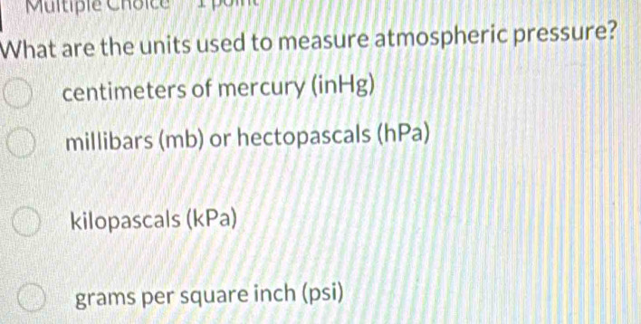 ''Multiple Choice'' '' 1 pol
What are the units used to measure atmospheric pressure?
centimeters of mercury (inHg)
millibars (mb) or hectopascals (hPa)
kilopascals (kPa)
grams per square inch (psi)