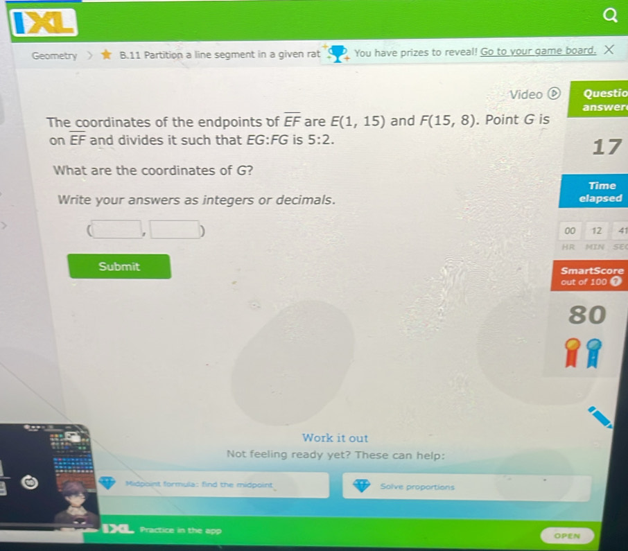 Geometry B.11 Partition a line segment in a given rat You have prizes to reveal! Go to your game board. X 
Video boxed D io 
r 
The coordinates of the endpoints of overline EF are E(1,15) and F(15,8). Point G is 
on overline EF and divides it such that EG:FG is 5:2. 
What are the coordinates of G? 
Write your answers as integers or decimals. d
(□ ,□ )
00 12 41 
HR MIN SE( 
Submit SmartScore 
out of 100 7 
80 
Work it out 
Not feeling ready yet? These can help: 
Midpoint formula: find the midpoint Solve proportions 
Practice in the app OPEN