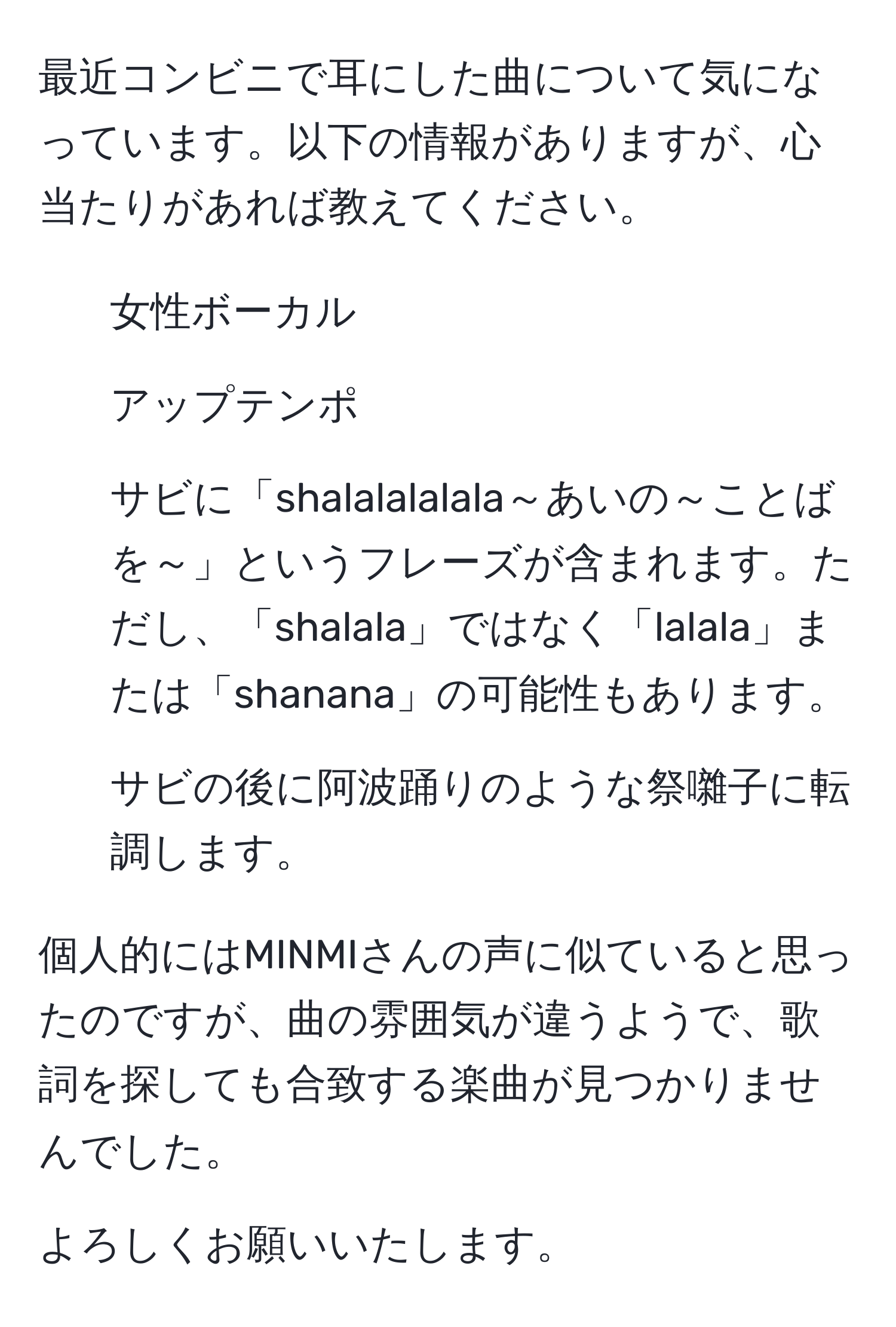 最近コンビニで耳にした曲について気になっています。以下の情報がありますが、心当たりがあれば教えてください。  
- 女性ボーカル  
- アップテンポ  
- サビに「shalalalalala～あいの～ことばを～」というフレーズが含まれます。ただし、「shalala」ではなく「lalala」または「shanana」の可能性もあります。  
- サビの後に阿波踊りのような祭囃子に転調します。  

個人的にはMINMIさんの声に似ていると思ったのですが、曲の雰囲気が違うようで、歌詞を探しても合致する楽曲が見つかりませんでした。  

よろしくお願いいたします。