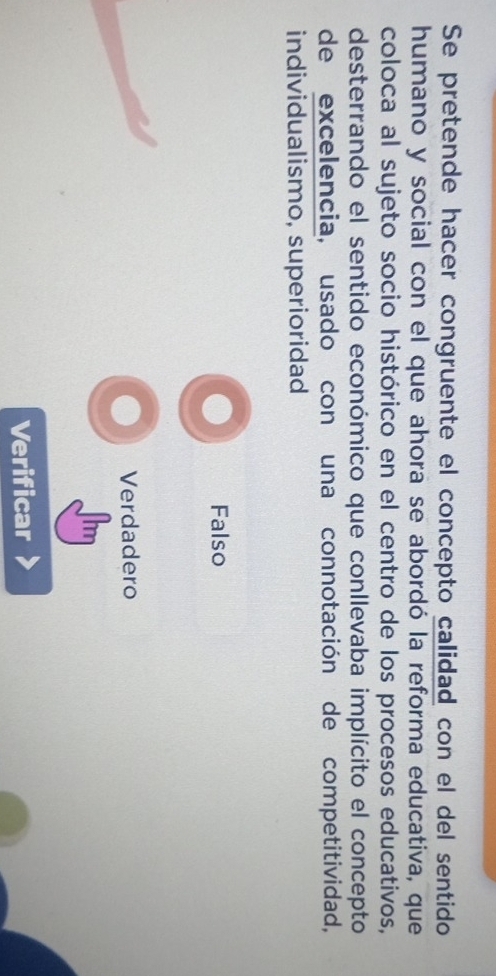 Se pretende hacer congruente el concepto calidad con el del sentido
humano y social con el que ahora se abordó la reforma educativa, que
coloca al sujeto socio histórico en el centro de los procesos educativos,
desterrando el sentido económico que conllevaba implícito el concepto
de excelencia, usado con una connotación de competitividad,
individualismo, superioridad
Falso
Verdadero
Verificar