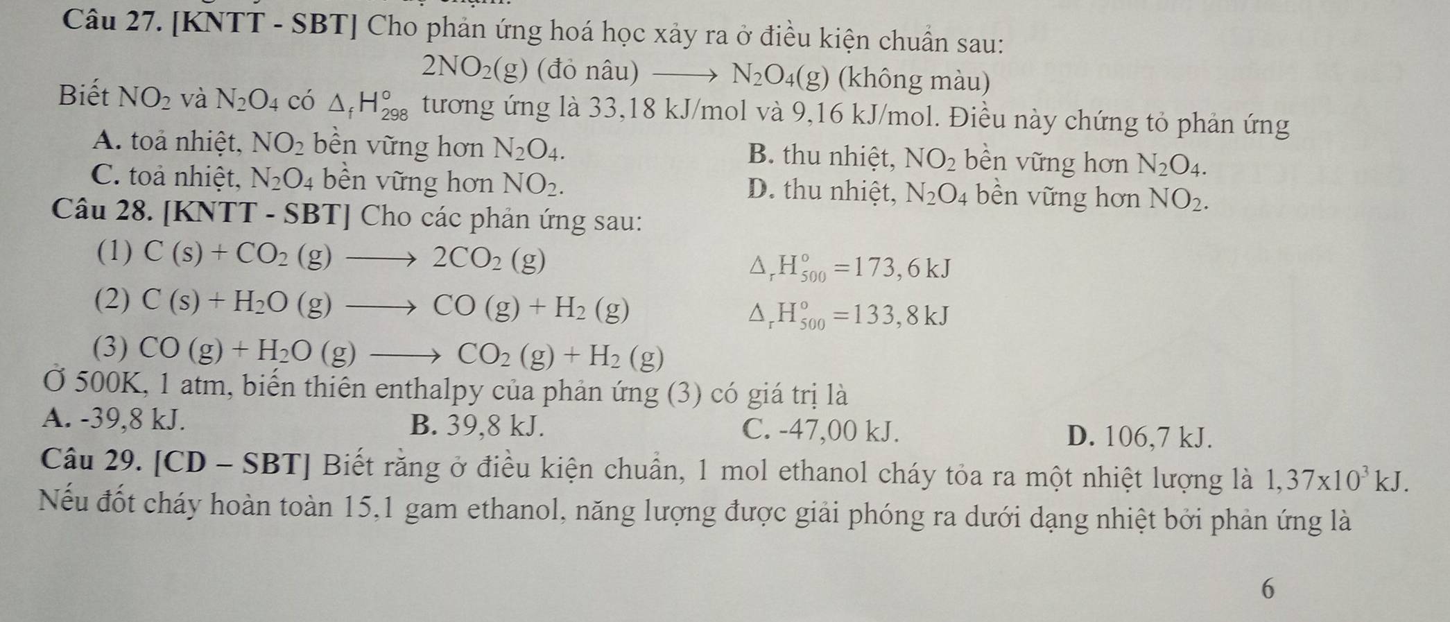 [KNTT - SBT] Cho phản ứng hoá học xảy ra ở điều kiện chuẩn sau:
2NO_2(g) (đỏ nâu) → N_2O_4(g) (không màu)
Biết NO_2 và N_2O_4 có △ _fH_(298)° tương ứng là 33,18 kJ/mol và 9,16 kJ/mol. Điều này chứng tỏ phản ứng
A. toả nhiệt, NO_2 bền vững hơn N_2O_4. B. thu nhiệt, NO_2 bền vững hơn N_2O_4.
C. toả nhiệt, N_2O_4 bền vững hơn NO_2. D. thu nhiệt, N_2O_4 bền vững hơn NO_2.
Câu 28. [KNTT - SBT] Cho các phản ứng sau:
(1) C(s)+CO_2(g)to 2CO_2(g)
^ H_(500)°=173,6kJ
(2) C(s)+H_2O(g)to CO(g)+H_2(g) △ _r H_(500)°=133,8kJ
(3) CO(g)+H_2O(g)to CO_2(g)+H_2(g)
Ở 500K, 1 atm, biến thiên enthalpy của phản ứng (3) có giá trị là
A. -39,8 kJ. B. 39,8 kJ. C. -47,00 kJ. D. 106,7 kJ.
Câu 29. [CD - SBT] Biết rằng ở điều kiện chuẩn, 1 mol ethanol cháy tỏa ra một nhiệt lượng là 1,37* 10^3kJ.
Nếu đốt cháy hoàn toàn 15,1 gam ethanol, năng lượng được giải phóng ra dưới dạng nhiệt bởi phản ứng là
6