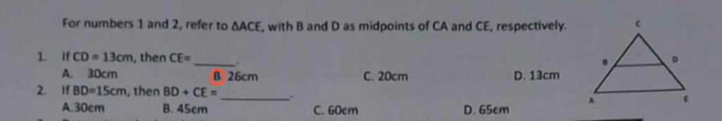 For numbers 1 and 2, refer to △ ACE , with B and D as midpoints of CA and CE, respectively.
1. If CD=13cm , then CE= _ .
A. 30cm B 26cm C. 20cm D. 13cm
2. If BD=15cm , then BD+CE= _
.
A. 30cm B. 45cm C. 60cm D. 65cm