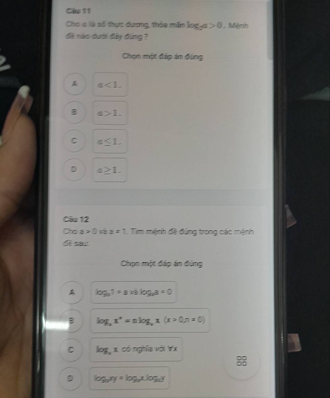Cầu 11
Cho c là số thực đương, thỏa mãn log _2a>0 Mệnh
đề nào dưới đây đứng ?
Chọn một đáp án đúng
A a<1</tex>.
B a>1.
C a≤ 1.
D a≥ 1. 
Câu 12
Cho a > O vê a =1 L Tim mệnh đề đúng trong các mệnh
đề sax
Chọn một đáp án đúng
A log _a1=a* alog _aa=0
B log _ax^n=alog _ax(x>0,n=0)
C log _axconghta với Y_2
D log _axy=log _ax.log _ay