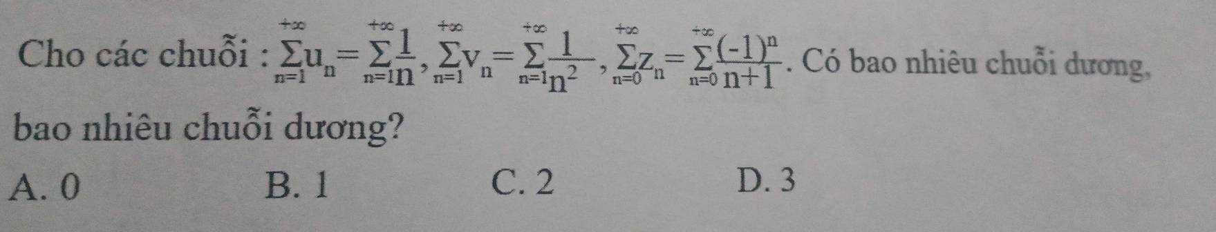 Cho các chuỗi : sumlimits _(n=1)^(+∈fty)u_n=sumlimits _(n=1)^(+∈fty), sumlimits _(n=1)^(+∈fty)v_n=sumlimits _(n=1)^(+∈fty) 1/n^2 , sumlimits _(n=0)^n=sumlimits _(n=0)^(+∈fty)frac (-1)^nn+1. Có bao nhiêu chuỗi dương,
bao nhiêu chuỗi dương?
A. 0 B. 1 C. 2 D. 3