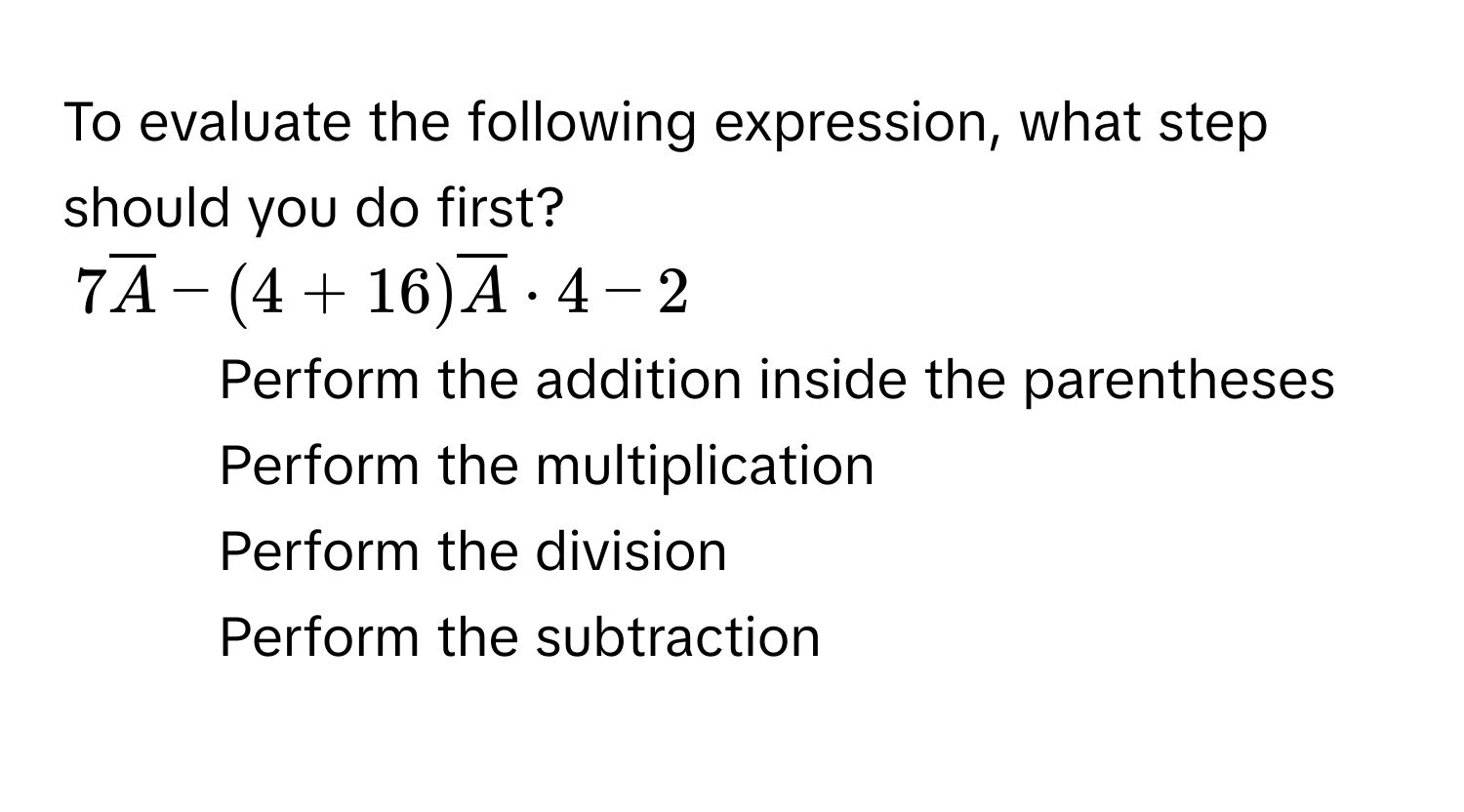 To evaluate the following expression, what step should you do first?
$7overline A-(4+16)overline A· 4-2$
1) Perform the addition inside the parentheses 
2) Perform the multiplication 
3) Perform the division 
4) Perform the subtraction