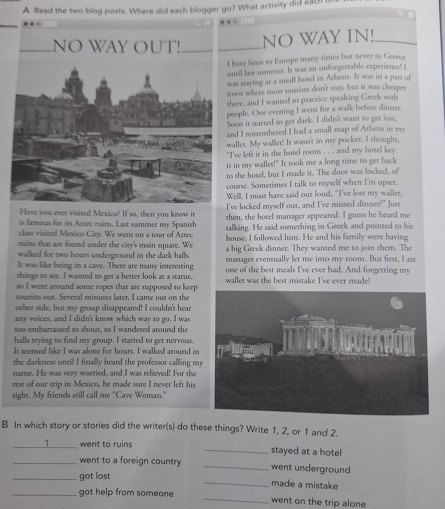 A Read the two blog posts. Where did each blogger go? What activity did eacn u
_
NO WAY IN!_
have been to Europe many times but never to Greece
ntil last summer. It was an unforgettable experience! I
was staying at a small hotel in Athens. It was in a part of
own where most tourists don't stay, but it was cheaper
here, and I wanted to practice speaking Greek with
eople. One evening I went for a walk before dinner.
Soon it started to get dark. I didn't want to get lost,
nd I remembered I had a small map of Athens in my
wallet. My wallet! It wasn't in my pocket. I thought,
I’ve left it in the hotel room . . . and my hotel key
s in my wallet!” It took me a long time to get back
o the hotel, but I made it. The door was locked, of
ourse. Sometimes I talk to myself when I’m upset.
Well, I must have said out loud, “I’ve lost my wallet,
’ve locked myself out, and I’ve missed dinner!” Just
Have you ever visited Mexico? If so, then you know it then, the hotel manager appeared. I guess he heard me
is famous for its Aztec ruins. Last summer my Spanish talking. He said something in Greek and pointed to his
class visited Mexico City. We went on a tour of Aztec house. I followed him. He and his family were having
ruins that are found under the city's main square. We
a big Greek dinner. They wanted me to join them. The
walked for two hours underground in the dark halls.
manager eventually let me into my room. But first, I ate
It was like being in a cave. There are many interesting one of the best meals I’ve ever had. And forgetting my
things to see. I wanted to get a better look at a statue,
wallet was the best mistake I’ve ever made!
so I went around some ropes that are supposed to keep
tourists out. Several minutes later, I came out on the
other side, but my group disappeared! I couldn't hear
any voices, and I didn't know which way to go. I was
too embarrassed to shout, so I wandered around the
halls trying to find my group. I started to get nervous.
It seemed like I was alone for hours. I walked around in
the darkness until I finally heard the professor calling my
name. He was very worried, and I was relieved! For the
rest of our trip in Mexico, he made sure I never left his
sight. My friends still call me “Cave Woman.”
B In which story or stories did the writer(s) do these things? Write 1, 2, or 1 and 2.
1 went to ruins _stayed at a hotel 
_went to a foreign country _went underground
_got lost _made a mistake
_got help from someone _went on the trip alone