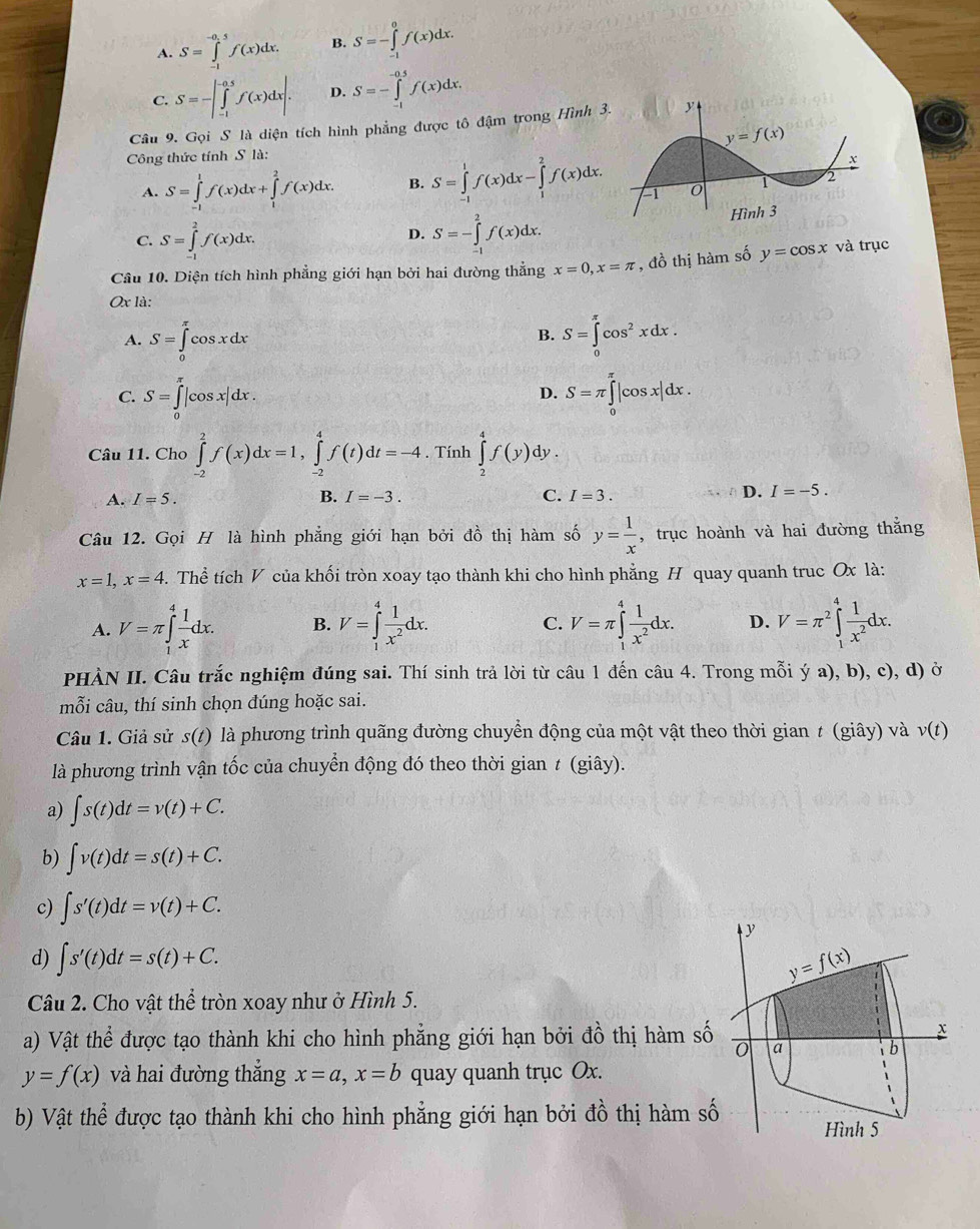 A. S=∈tlimits _(-1)^(-0.5)f(x)dx. B. S=-∈tlimits _(-1)^0f(x)dx.
C. S=-|∈tlimits _(-1)^(-0.5)f(x)dx|. D. S=-∈tlimits _(-1)^(-0.5)f(x)dx.
Câu 9. Gọi S là diện tích hình phẳng được tô đậm trong Hình 
Công thức tính S là:
A. S=∈tlimits _(-1)^1f(x)dx+∈tlimits _1^(2f(x)dx. B. S=∈tlimits _(-1)^1f(x)dx-∈tlimits _1^2f(x)dx.
C. S=∈tlimits _(-1)^2f(x)dx. S=-∈tlimits _(-1)^2f(x)dx.
D.
Câu 10. Diện tích hình phẳng giới hạn bởi hai đường thẳng x=0,x=π , đồ thị hàm số y=cos x và trục
Ox là:
A. S=∈tlimits _0^(π)cos xdx S=∈tlimits _0^(π)cos ^2)xdx.
B.
D.
C. S=∈tlimits _0^((π)|cos x|dx. S=π ∈tlimits _0^(π)|cos x|dx C .
Câu 11. Cho ∈tlimits _(-2)^2f(x)dx=1,∈tlimits _(-2)^4f(t)dt=-4. Tính ∈tlimits _2^4f(y)dy.
A. I=5. B. I=-3. C. I=3.
D. I=-5.
Câu 12. Gọi H là hình phẳng giới hạn bởi đồ thị hàm số y=frac 1)x , trục hoành và hai đường thắng
x=1,x=4 3. Thể tích V của khối tròn xoay tạo thành khi cho hình phẳng H quay quanh truc Ox là:
A. V=π ∈tlimits _1^(4frac 1)xdx. B. V=∈tlimits _1^(4frac 1)x^2dx. V=π ∈tlimits _1^(4frac 1)x^2dx. D. V=π^2∈tlimits _1^(4frac 1)x^2dx.
C.
PHÀN II. Câu trắc nghiệm đúng sai. Thí sinh trả lời từ câu 1 đến câu 4. Trong mỗi ý a), b), c), d) ở
mỗi câu, thí sinh chọn dúng hoặc sai.
Câu 1. Giả sử s(t^^circ  là phương trình quãng đường chuyển động của một vật theo thời gian t (giây) và v(t)
là phương trình vận tốc của chuyển động đó theo thời gian ≠ (giây).
a) ∈t s(t)dt=v(t)+C.
b) ∈t v(t)dt=s(t)+C.
c) ∈t s'(t)dt=v(t)+C.
y
d) ∈t s'(t)dt=s(t)+C. y=f(x)
Câu 2. Cho vật thể tròn xoay như ở Hình 5.
x
a) Vật thể được tạo thành khi cho hình phẳng giới hạn bởi đồ thị hàm số a  b
y=f(x) và hai đường thắng x=a,x=b quay quanh trục Ox.
b) Vật thể được tạo thành khi cho hình phẳng giới hạn bởi đồ thị hàm số Hình 5