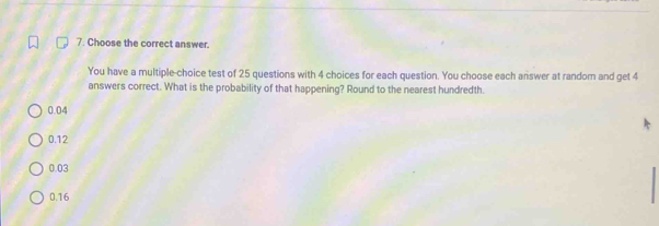 Choose the correct answer.
You have a multiple-choice test of 25 questions with 4 choices for each question. You choose each answer at random and get 4
answers correct. What is the probability of that happening? Round to the nearest hundredth.
0.04
0.12
0.03
0.16